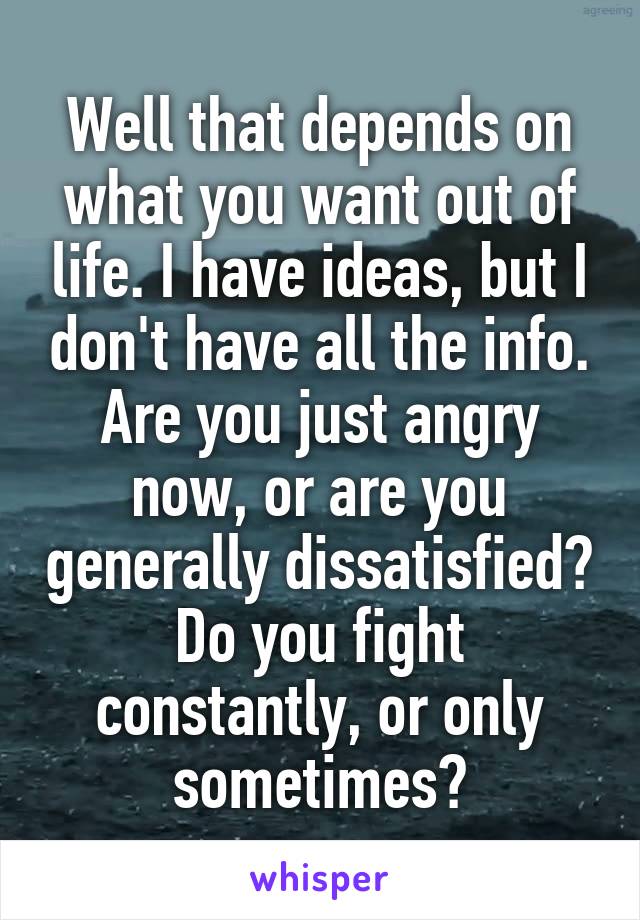 Well that depends on what you want out of life. I have ideas, but I don't have all the info. Are you just angry now, or are you generally dissatisfied? Do you fight constantly, or only sometimes?