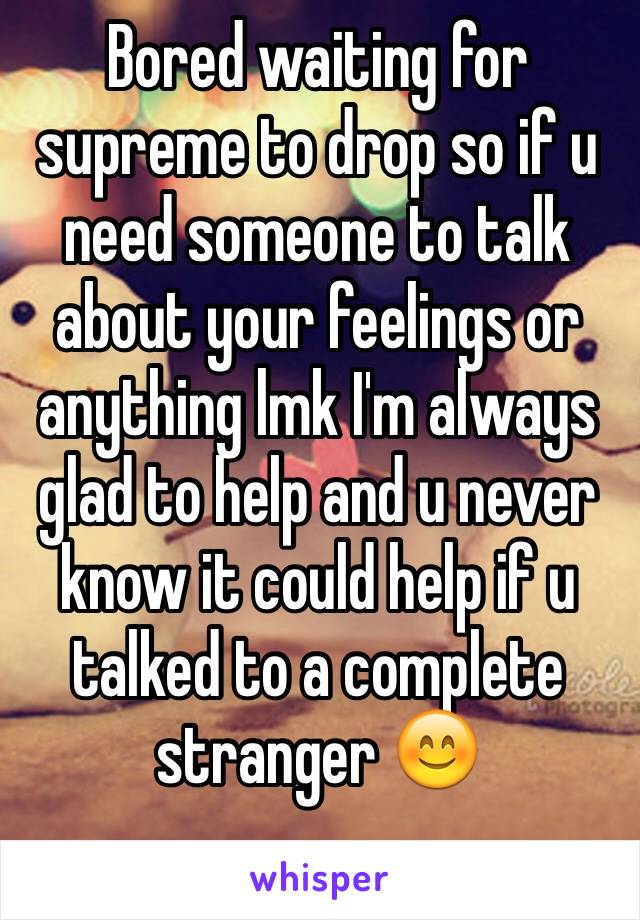 Bored waiting for supreme to drop so if u need someone to talk about your feelings or anything lmk I'm always glad to help and u never know it could help if u talked to a complete stranger 😊
