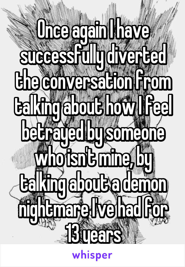 Once again I have successfully diverted the conversation from talking about how I feel betrayed by someone who isn't mine, by talking about a demon nightmare I've had for 13 years