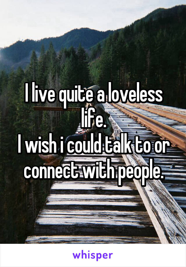 I live quite a loveless life.
I wish i could talk to or connect with people.