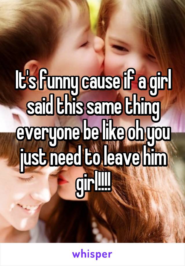 It's funny cause if a girl said this same thing everyone be like oh you just need to leave him girl!!!!