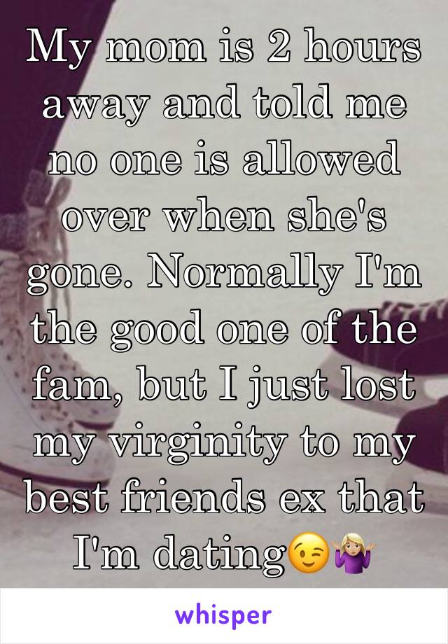 My mom is 2 hours away and told me no one is allowed over when she's gone. Normally I'm the good one of the fam, but I just lost my virginity to my best friends ex that I'm dating😉🤷🏼‍♀️ 