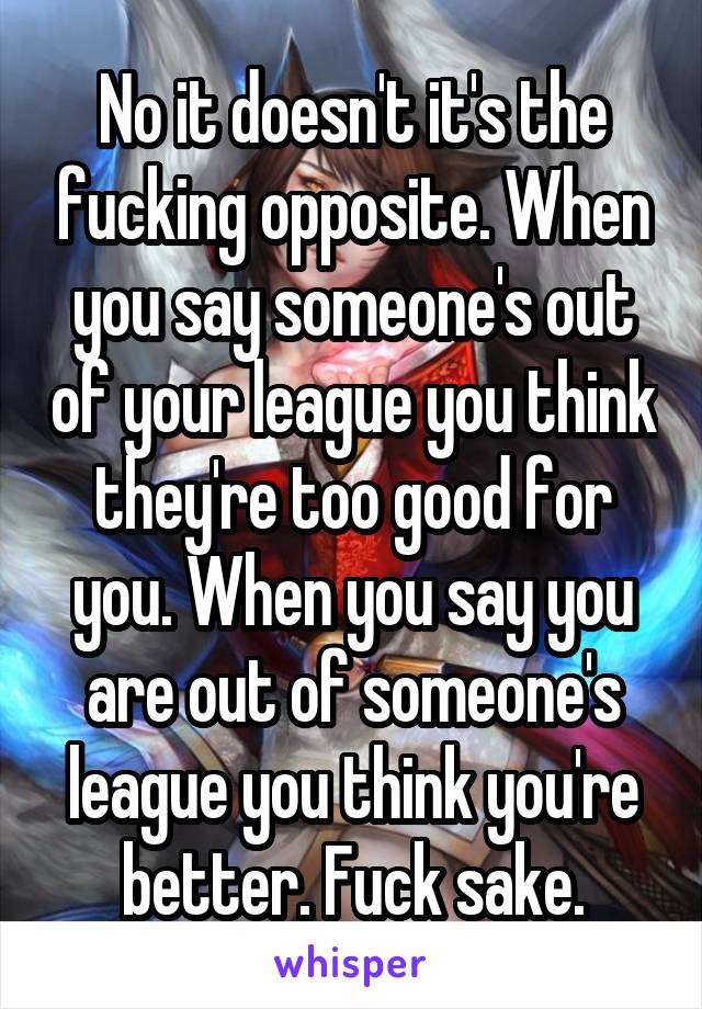 No it doesn't it's the fucking opposite. When you say someone's out of your league you think they're too good for you. When you say you are out of someone's league you think you're better. Fuck sake.