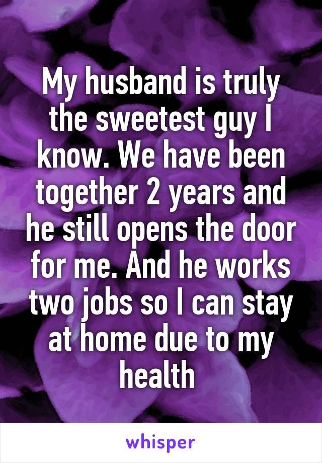 My husband is truly the sweetest guy I know. We have been together 2 years and he still opens the door for me. And he works two jobs so I can stay at home due to my health 