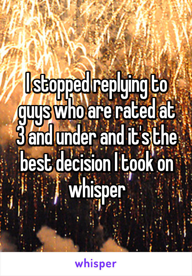 I stopped replying to guys who are rated at 3 and under and it's the best decision I took on whisper