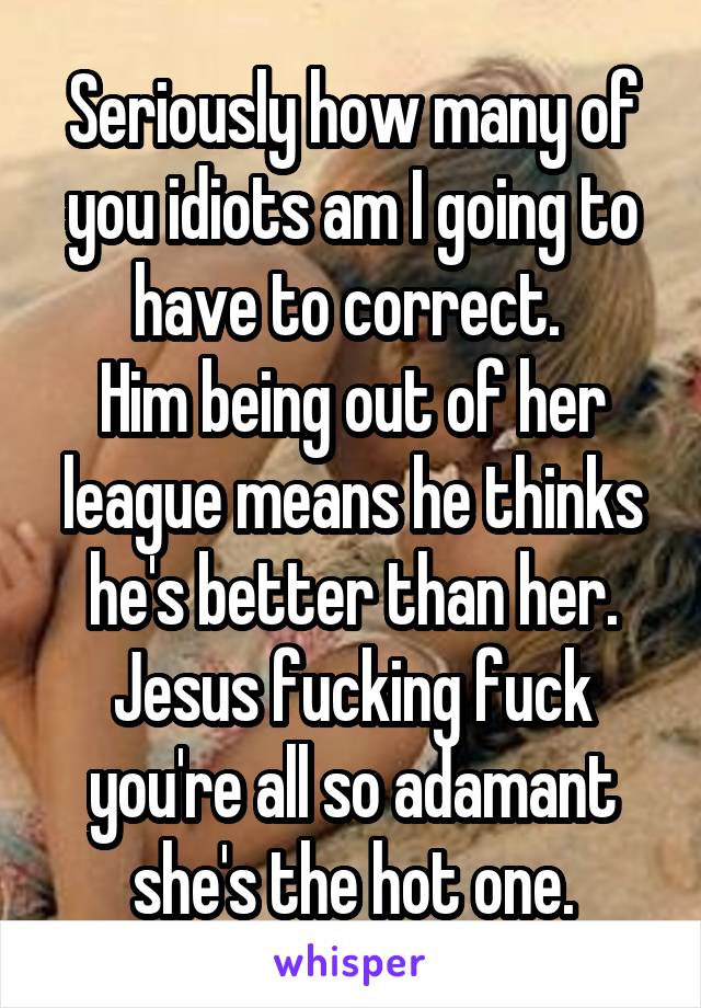 Seriously how many of you idiots am I going to have to correct. 
Him being out of her league means he thinks he's better than her. Jesus fucking fuck you're all so adamant she's the hot one.