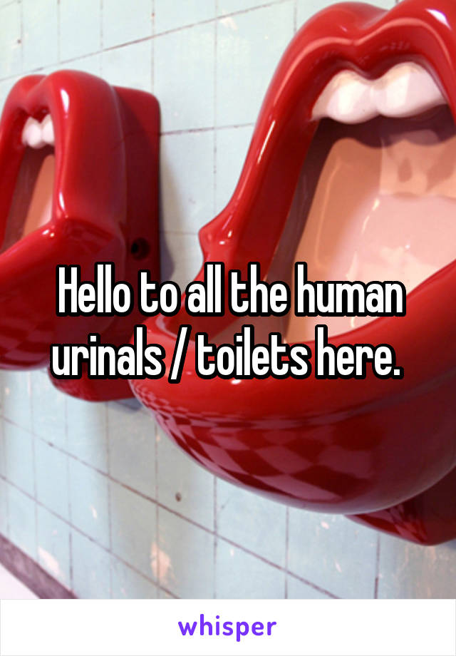 Hello to all the human urinals / toilets here. 