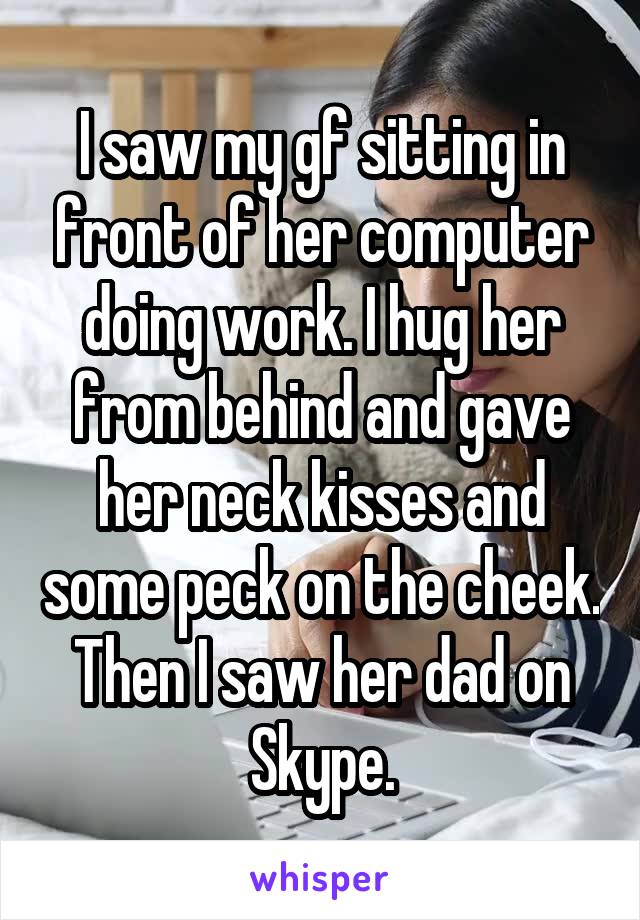 I saw my gf sitting in front of her computer doing work. I hug her from behind and gave her neck kisses and some peck on the cheek. Then I saw her dad on Skype.