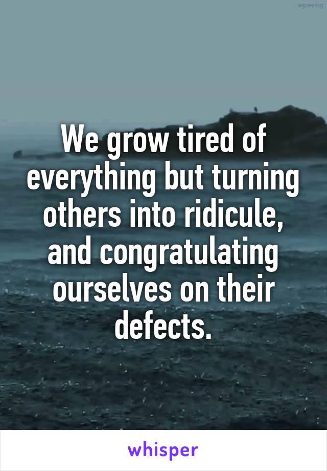 We grow tired of everything but turning others into ridicule, and congratulating ourselves on their defects.