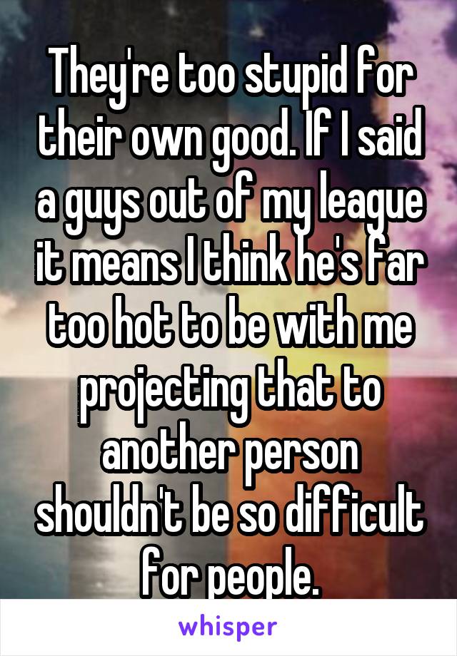 They're too stupid for their own good. If I said a guys out of my league it means I think he's far too hot to be with me projecting that to another person shouldn't be so difficult for people.