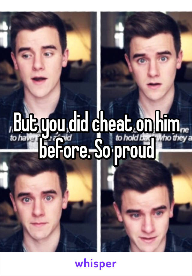 But you did cheat on him before. So proud