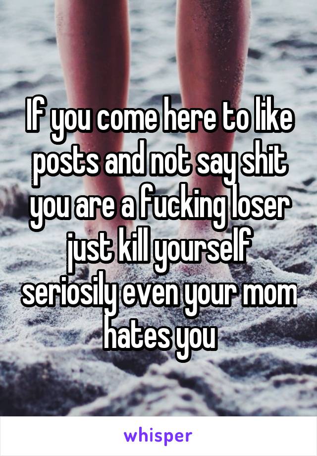 If you come here to like posts and not say shit you are a fucking loser just kill yourself seriosily even your mom hates you