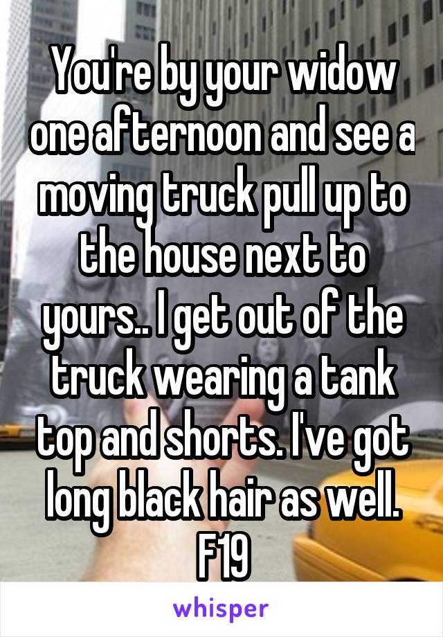 You're by your widow one afternoon and see a moving truck pull up to the house next to yours.. I get out of the truck wearing a tank top and shorts. I've got long black hair as well. F19