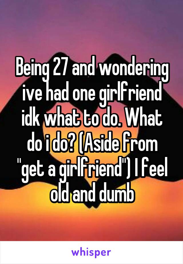 Being 27 and wondering ive had one girlfriend idk what to do. What do i do? (Aside from "get a girlfriend") I feel old and dumb