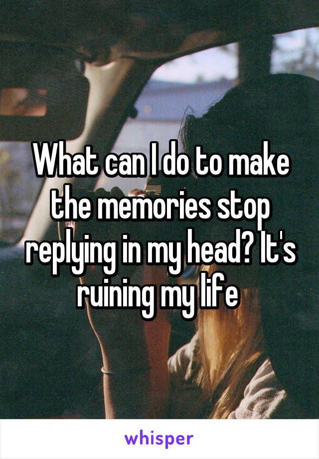 What can I do to make the memories stop replying in my head? It's ruining my life 