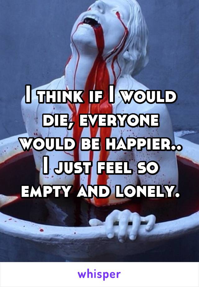  I think if I would die, everyone would be happier..
I just feel so empty and lonely.