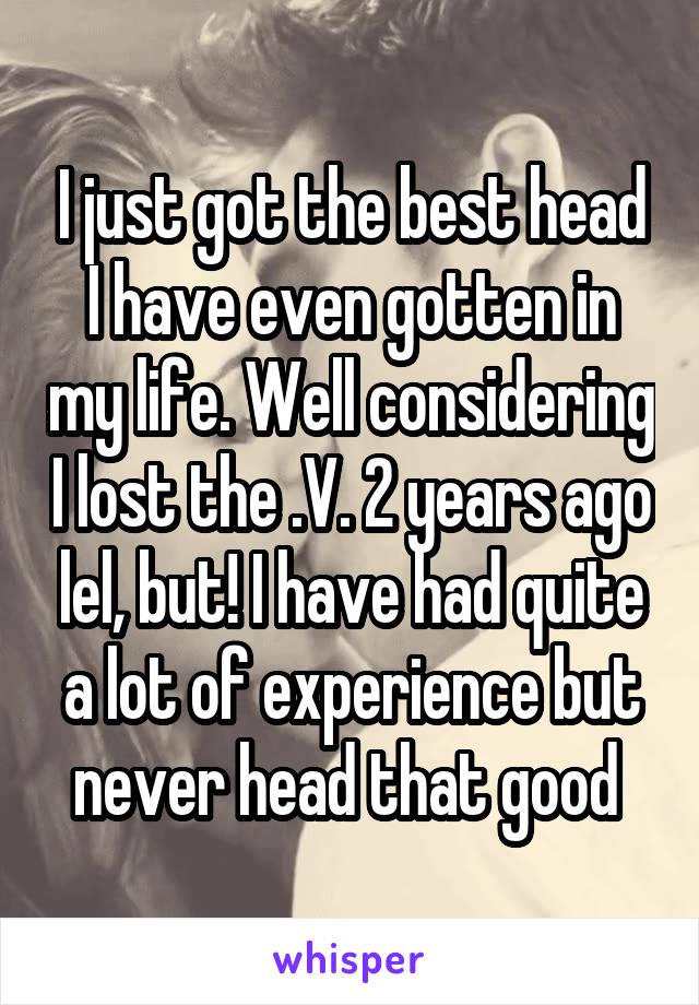 I just got the best head I have even gotten in my life. Well considering I lost the .V. 2 years ago lel, but! I have had quite a lot of experience but never head that good 