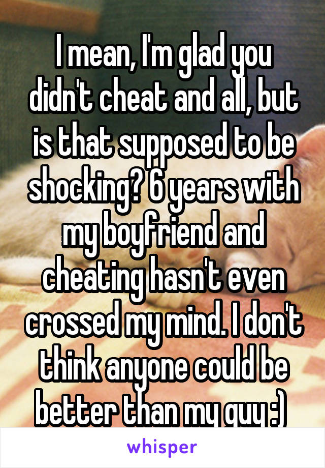 I mean, I'm glad you didn't cheat and all, but is that supposed to be shocking? 6 years with my boyfriend and cheating hasn't even crossed my mind. I don't think anyone could be better than my guy :) 