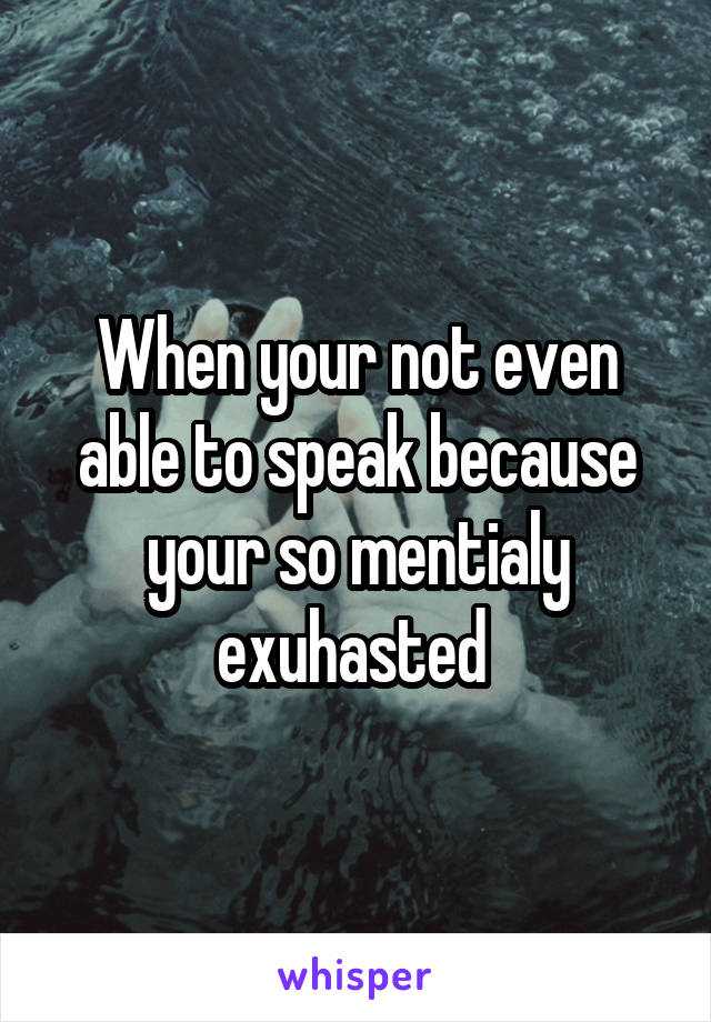 When your not even able to speak because your so mentialy exuhasted 