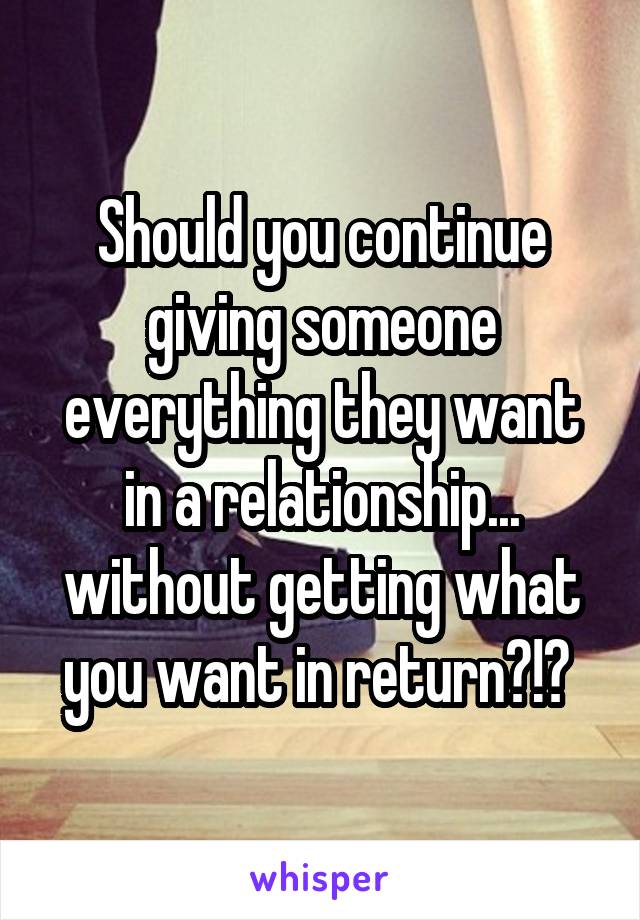 Should you continue giving someone everything they want in a relationship... without getting what you want in return?!? 