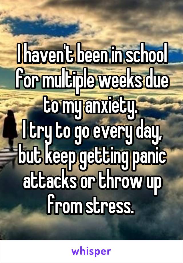 I haven't been in school for multiple weeks due to my anxiety. 
I try to go every day, but keep getting panic attacks or throw up from stress. 