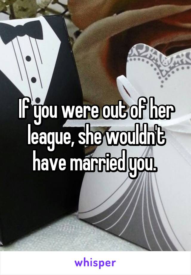 If you were out of her league, she wouldn't have married you. 