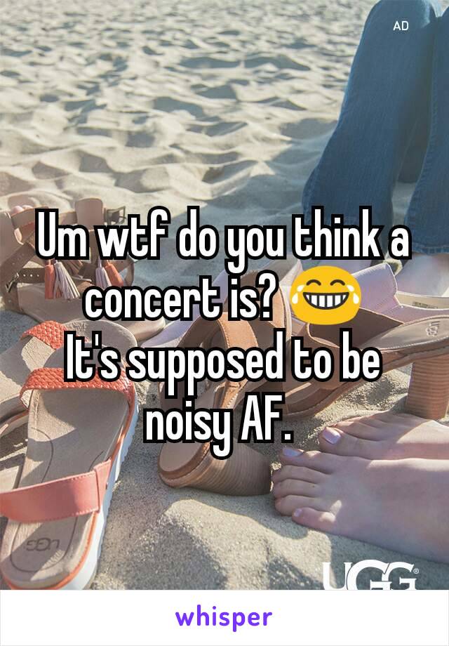 Um wtf do you think a concert is? 😂
It's supposed to be noisy AF. 