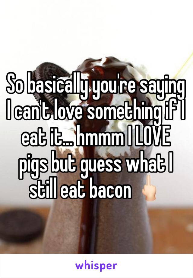 So basically you're saying I can't love something if I eat it... hmmm I LOVE pigs but guess what I still eat bacon 🖕🏻