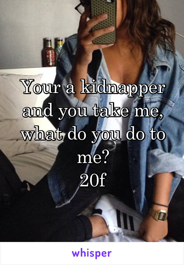 Your a kidnapper and you take me, what do you do to me?
20f