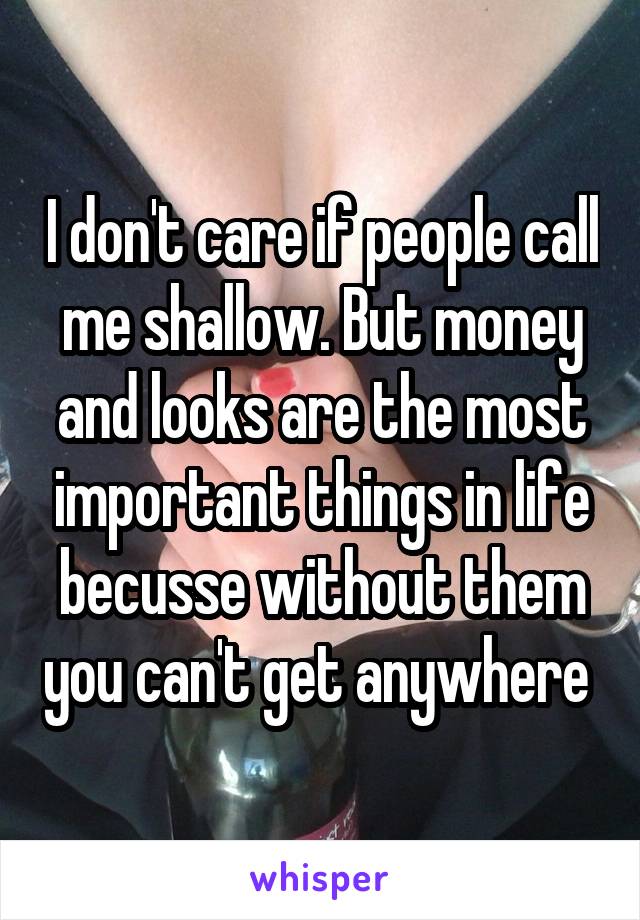 I don't care if people call me shallow. But money and looks are the most important things in life becusse without them you can't get anywhere 