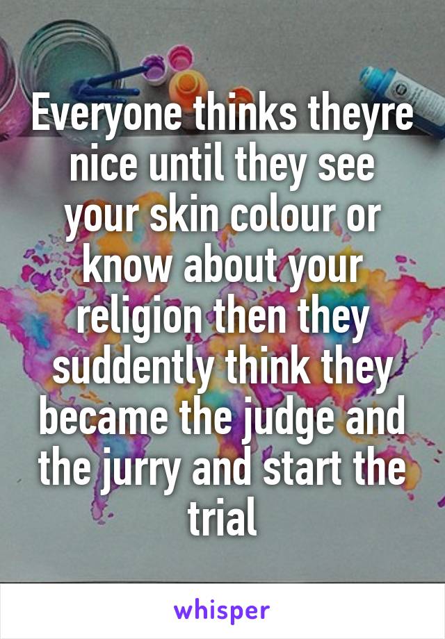 Everyone thinks theyre nice until they see your skin colour or know about your religion then they suddently think they became the judge and the jurry and start the trial