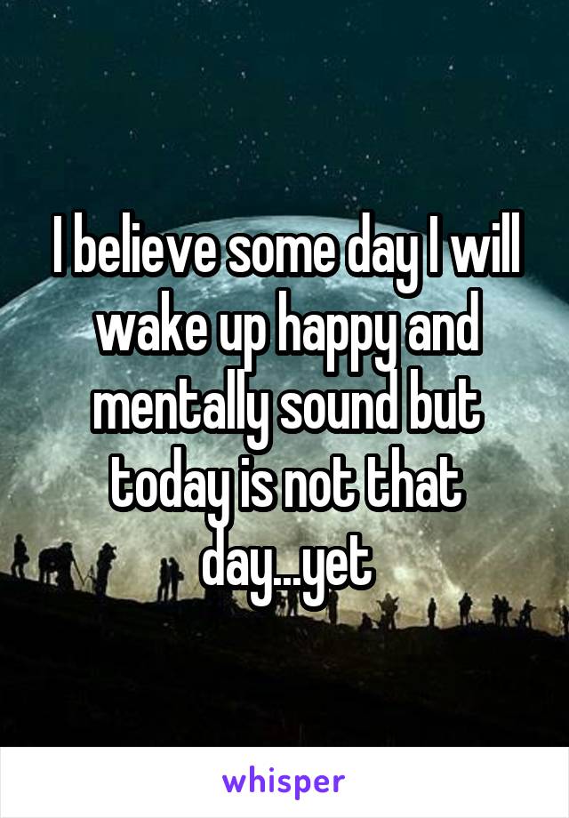 I believe some day I will wake up happy and mentally sound but today is not that day...yet