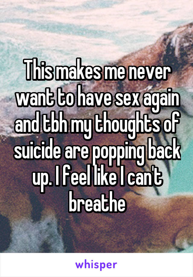 This makes me never want to have sex again and tbh my thoughts of suicide are popping back up. I feel like I can't breathe