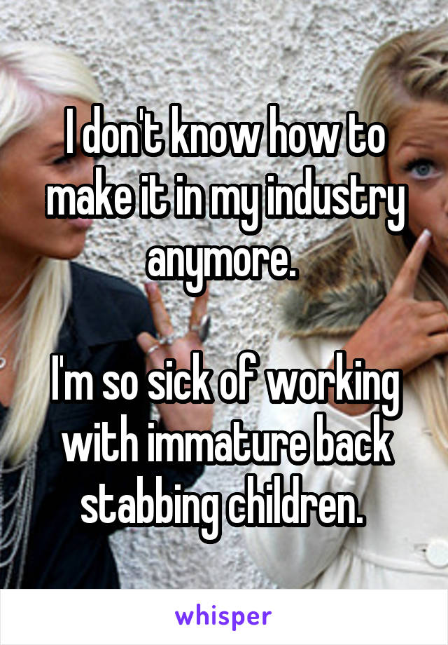 I don't know how to make it in my industry anymore. 

I'm so sick of working with immature back stabbing children. 