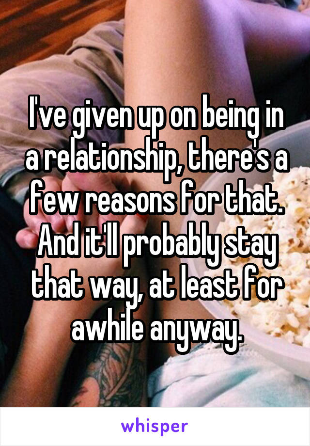 I've given up on being in a relationship, there's a few reasons for that. And it'll probably stay that way, at least for awhile anyway.