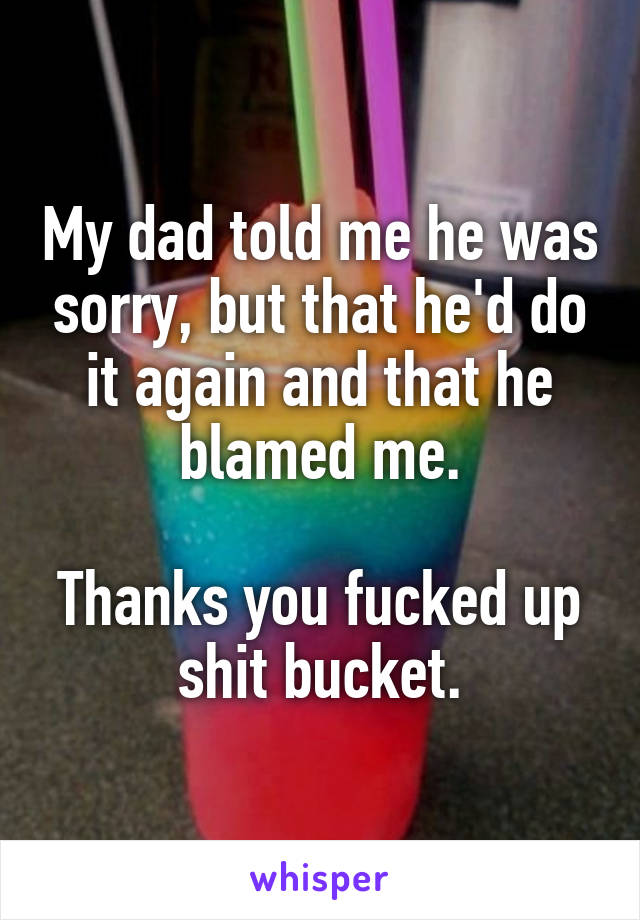 My dad told me he was sorry, but that he'd do it again and that he blamed me.

Thanks you fucked up shit bucket.