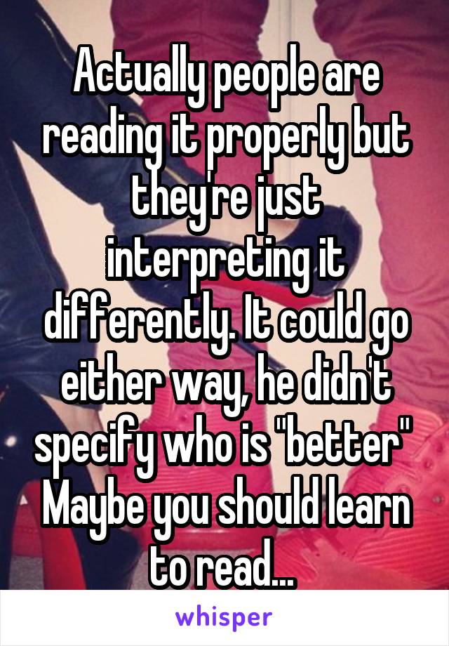 Actually people are reading it properly but they're just interpreting it differently. It could go either way, he didn't specify who is "better" 
Maybe you should learn to read... 