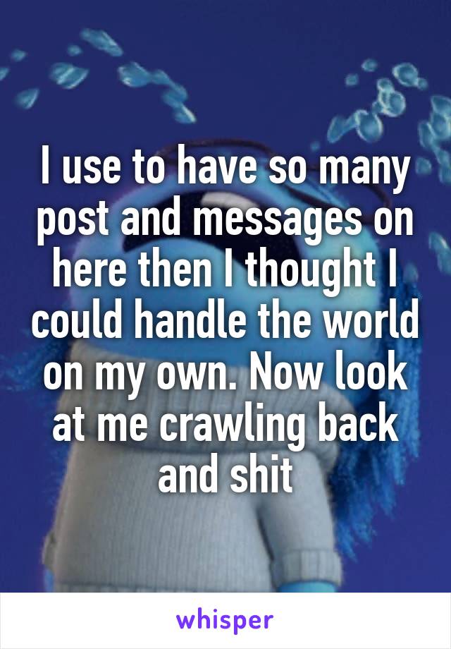 I use to have so many post and messages on here then I thought I could handle the world on my own. Now look at me crawling back and shit