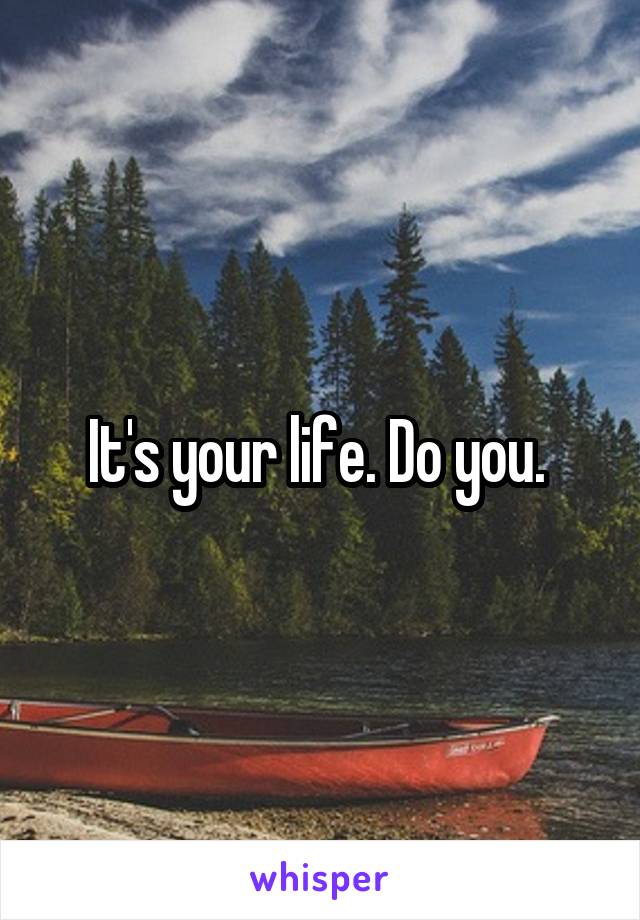 It's your life. Do you. 