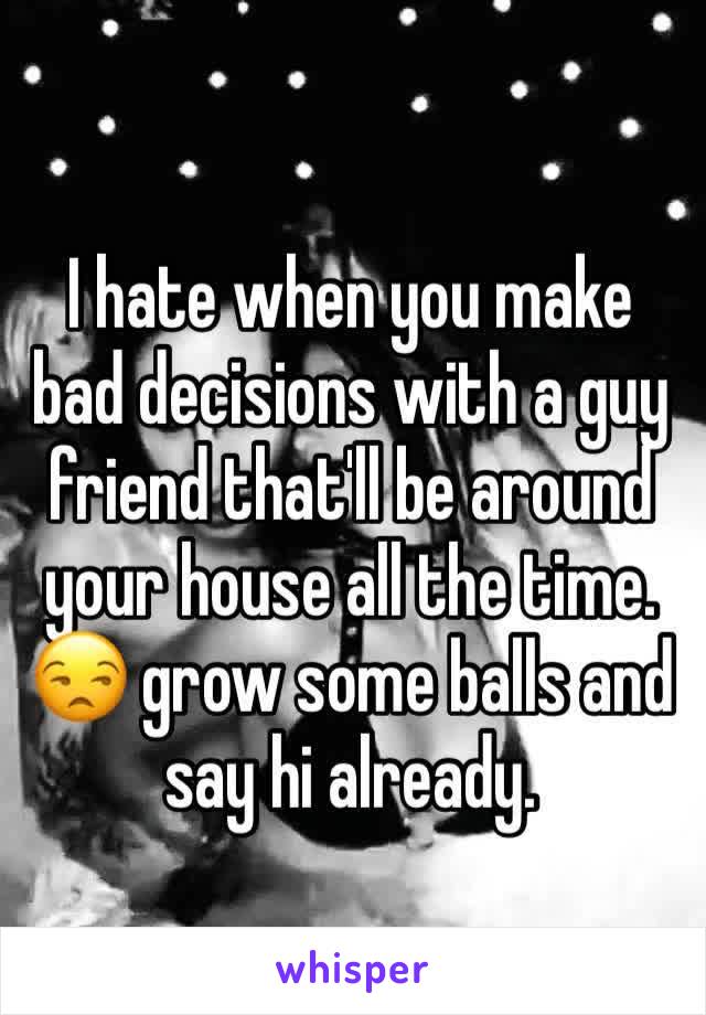 I hate when you make bad decisions with a guy friend that'll be around your house all the time. 😒 grow some balls and say hi already. 