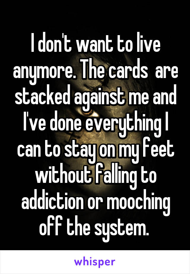 I don't want to live anymore. The cards  are stacked against me and I've done everything I can to stay on my feet without falling to addiction or mooching off the system. 