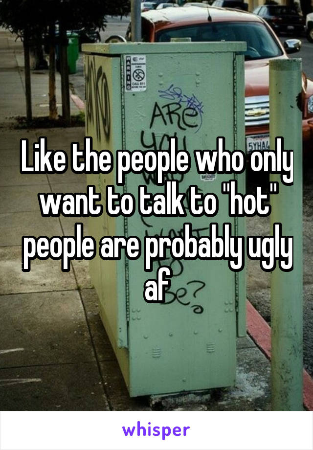 Like the people who only want to talk to "hot" people are probably ugly af