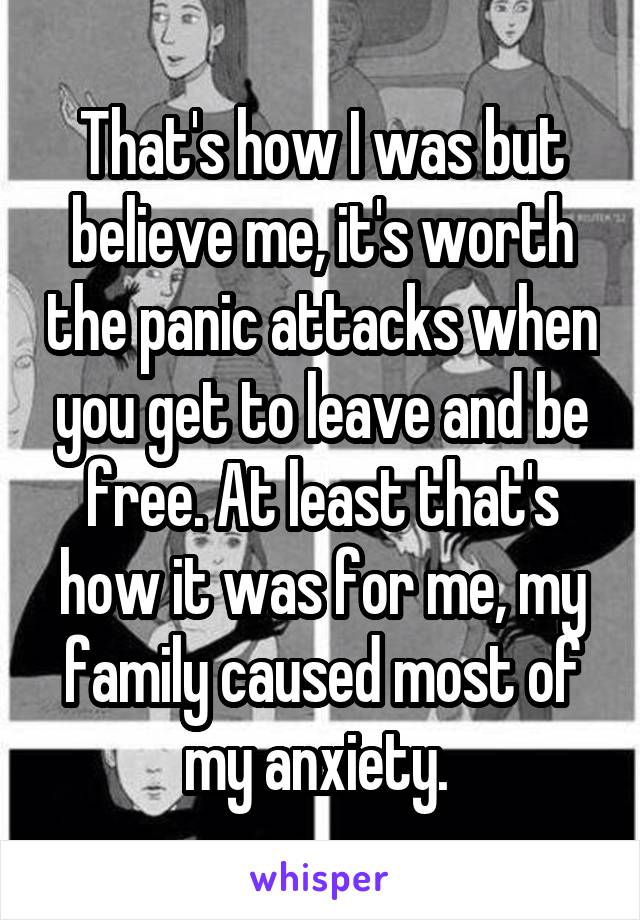 That's how I was but believe me, it's worth the panic attacks when you get to leave and be free. At least that's how it was for me, my family caused most of my anxiety. 