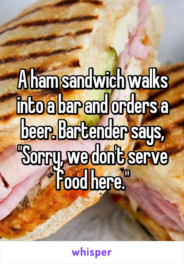 A ham sandwich walks into a bar and orders a beer. Bartender says, "Sorry, we don't serve food here."