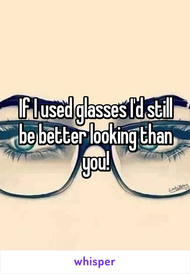 If I used glasses I'd still be better looking than you!