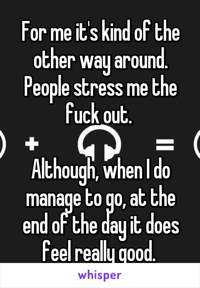 For me it's kind of the other way around. People stress me the fuck out. 

Although, when I do manage to go, at the end of the day it does feel really good. 