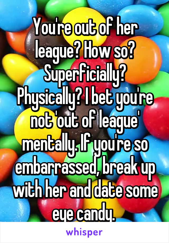 You're out of her league? How so? Superficially? Physically? I bet you're not 'out of league' mentally. If you're so embarrassed, break up with her and date some eye candy. 