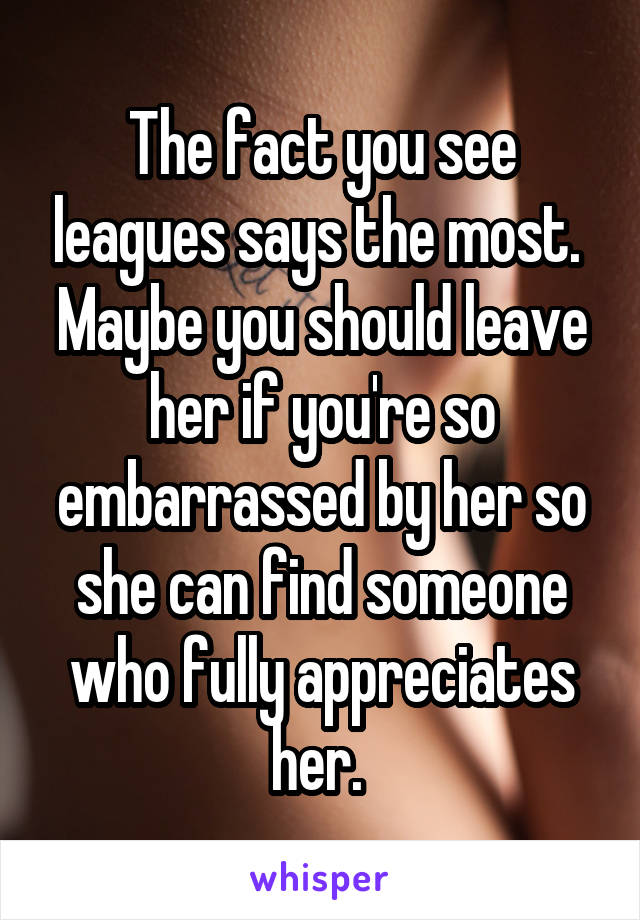 The fact you see leagues says the most. 
Maybe you should leave her if you're so embarrassed by her so she can find someone who fully appreciates her. 