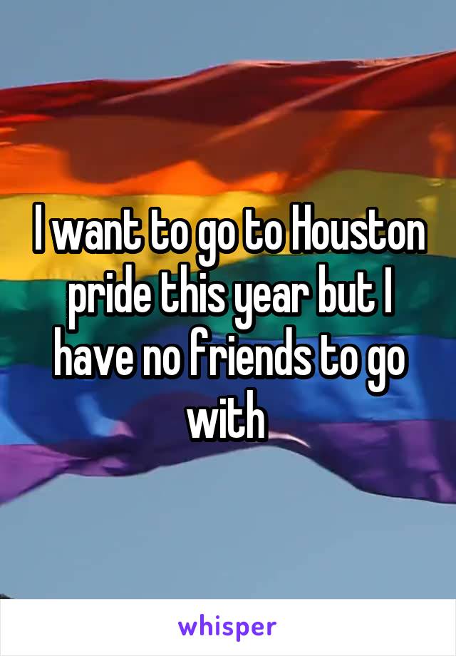 I want to go to Houston pride this year but I have no friends to go with 