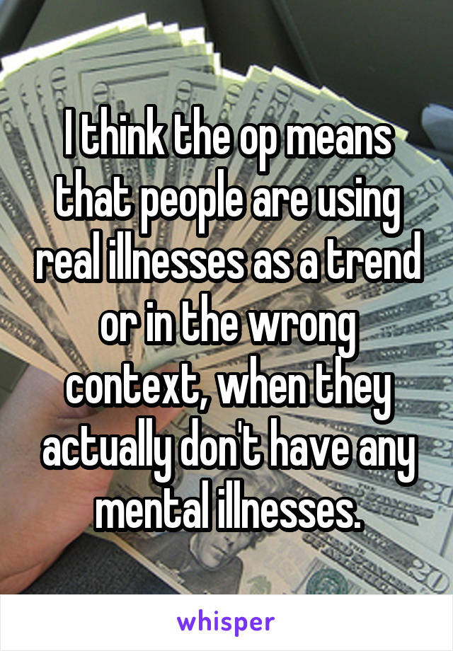 I think the op means that people are using real illnesses as a trend or in the wrong context, when they actually don't have any mental illnesses.